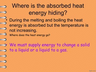 Where is the absorbed heat
energy hiding?
• During the melting and boiling the heat
energy is absorbed but the temperature is
not increasing.
• Where does the heat energy go?
• We must supply energy to change a solid
to a liquid or a liquid to a gas.
 