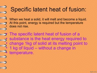 Specific latent heat of fusion:
• When we heat a solid, it will melt and become a liquid.
• At this point, energy is required but the temperature
• does not rise.
• The specific latent heat of fusion of a
• substance is the heat energy required to
• change 1kg of solid at its melting point to
• 1 kg of liquid – without a change in
• temperature.
 