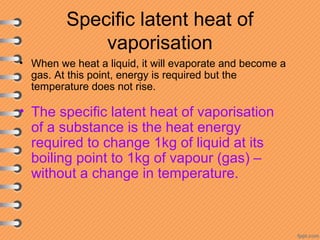 Specific latent heat of
vaporisation
• When we heat a liquid, it will evaporate and become a
gas. At this point, energy is required but the
temperature does not rise.
• The specific latent heat of vaporisation
of a substance is the heat energy
required to change 1kg of liquid at its
boiling point to 1kg of vapour (gas) –
without a change in temperature.
 