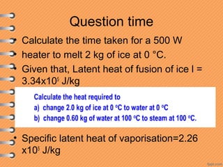 Question time
• Calculate the time taken for a 500 W
• heater to melt 2 kg of ice at 0 °C.
• Given that, Latent heat of fusion of ice l =
3.34x105
J/kg
• Specific latent heat of vaporisation=2.26
x105
J/kg
 