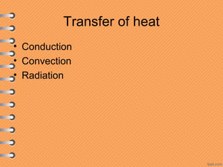 Transfer of heat
• Conduction
• Convection
• Radiation
 