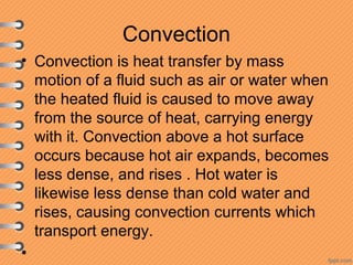 Convection
• Convection is heat transfer by mass
motion of a fluid such as air or water when
the heated fluid is caused to move away
from the source of heat, carrying energy
with it. Convection above a hot surface
occurs because hot air expands, becomes
less dense, and rises . Hot water is
likewise less dense than cold water and
rises, causing convection currents which
transport energy.
•
 