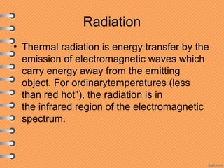 Radiation
• Thermal radiation is energy transfer by the
emission of electromagnetic waves which
carry energy away from the emitting
object. For ordinarytemperatures (less
than red hot"), the radiation is in
the infrared region of the electromagnetic
spectrum.
 