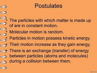 Postulates
• The particles with which matter is made up
of are in constant motion.
• Molecular motion is random.
• Particles in motion possess kinetic energy.
• Their motion increase as they gain energy.
• There is an exchange (transfer) of energy
between particles (atoms and molecules)
during a collision between them.
 