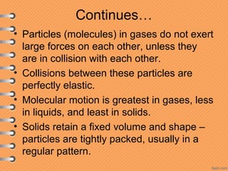 Continues…
• Particles (molecules) in gases do not exert
large forces on each other, unless they
are in collision with each other.
• Collisions between these particles are
perfectly elastic.
• Molecular motion is greatest in gases, less
in liquids, and least in solids.
• Solids retain a fixed volume and shape –
particles are tightly packed, usually in a
regular pattern.
 