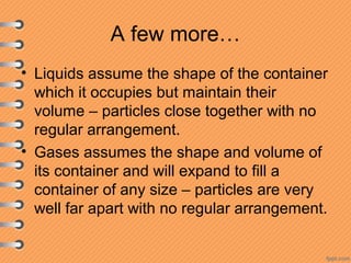 A few more…
• Liquids assume the shape of the container
which it occupies but maintain their
volume – particles close together with no
regular arrangement.
• Gases assumes the shape and volume of
its container and will expand to fill a
container of any size – particles are very
well far apart with no regular arrangement.
 