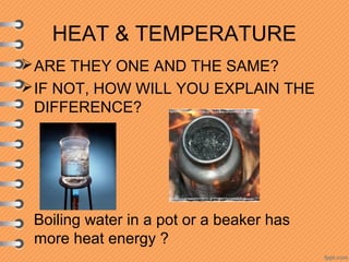 HEAT & TEMPERATURE
ARE THEY ONE AND THE SAME?
IF NOT, HOW WILL YOU EXPLAIN THE
DIFFERENCE?
Boiling water in a pot or a beaker has
more heat energy ?
 