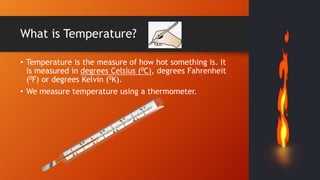 What is Temperature?
• Temperature is the measure of how hot something is. It
is measured in degrees Celsius (0C), degrees Fahrenheit
(0F) or degrees Kelvin (0K).
• We measure temperature using a thermometer.
 