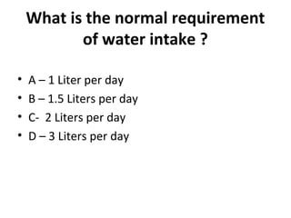 What is the normal requirement
of water intake ?
• A – 1 Liter per day
• B – 1.5 Liters per day
• C- 2 Liters per day
• D – 3 Liters per day
 
