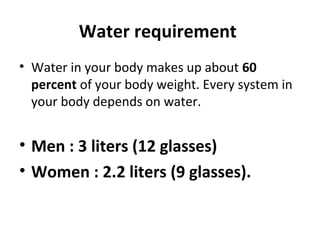 Water requirement
• Water in your body makes up about 60
percent of your body weight. Every system in
your body depends on water.
• Men : 3 liters (12 glasses)
• Women : 2.2 liters (9 glasses).
 
