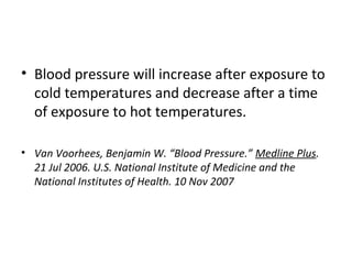 • Blood pressure will increase after exposure to
cold temperatures and decrease after a time
of exposure to hot temperatures.
• Van Voorhees, Benjamin W. “Blood Pressure.” Medline Plus.
21 Jul 2006. U.S. National Institute of Medicine and the
National Institutes of Health. 10 Nov 2007
 