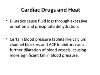 Cardiac Drugs and Heat
• Diuretics cause fluid loss through excessive
urination and precipitate dehydration.
• Certain blood pressure tablets like calcium
channel blockers and ACE Inhibitors cause
further dilatation of blood vessels causing
more significant fall in blood pressure.
 