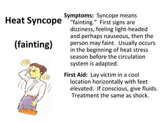 Symptoms: Syncope means
“fainting.” First signs are
dizziness, feeling light-headed
and perhaps nauseous, then the
person may faint. Usually occurs
in the beginning of heat stress
season before the circulation
system is adapted.
First Aid: Lay victim in a cool
location horizontally with feet
elevated. If conscious, give fluids.
Treatment the same as shock.
Heat Syncope
(fainting)
 