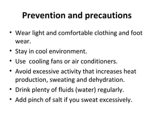 Prevention and precautions
• Wear light and comfortable clothing and foot
wear.
• Stay in cool environment.
• Use cooling fans or air conditioners.
• Avoid excessive activity that increases heat
production, sweating and dehydration.
• Drink plenty of fluids (water) regularly.
• Add pinch of salt if you sweat excessively.
 