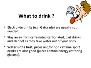 What to drink ?
• Electrolyte drinks (e.g. Gatorade) are usually not
needed.
• Stay away from caffeinated carbonated, diet drinks
and alcohol as they take water out of your body.
• Water is the best; juices and/or non caffeine sport
drinks are also good (juices contain energy restoring
glucose).
 