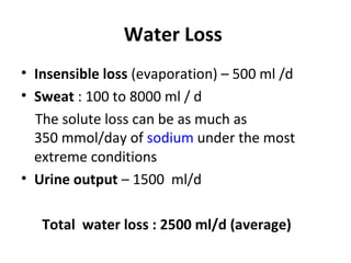 Water Loss
• Insensible loss (evaporation) – 500 ml /d
• Sweat : 100 to 8000 ml / d
The solute loss can be as much as
350 mmol/day of sodium under the most
extreme conditions
• Urine output – 1500 ml/d
Total water loss : 2500 ml/d (average)
 