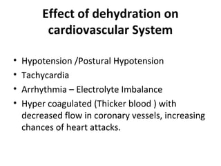 Effect of dehydration on
cardiovascular System
• Hypotension /Postural Hypotension
• Tachycardia
• Arrhythmia – Electrolyte Imbalance
• Hyper coagulated (Thicker blood ) with
decreased flow in coronary vessels, increasing
chances of heart attacks.
 