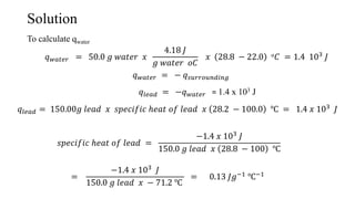 Solution
To calculate qwater
𝑞 𝑤𝑎𝑡𝑒𝑟 = 50.0 𝑔 𝑤𝑎𝑡𝑒𝑟 𝑥
4.18 𝐽
𝑔 𝑤𝑎𝑡𝑒𝑟 𝑜𝐶
𝑥 28.8 − 22.0 𝑜 𝐶 = 1.4 103 𝐽
𝑞 𝑤𝑎𝑡𝑒𝑟 = − 𝑞 𝑠𝑢𝑟𝑟𝑜𝑢𝑛𝑑𝑖𝑛𝑔
𝑞𝑙𝑒𝑎𝑑 = −𝑞 𝑤𝑎𝑡𝑒𝑟 = 1.4 x 103 J
𝑞𝑙𝑒𝑎𝑑 = 150.00𝑔 𝑙𝑒𝑎𝑑 𝑥 𝑠𝑝𝑒𝑐𝑖𝑓𝑖𝑐 ℎ𝑒𝑎𝑡 𝑜𝑓 𝑙𝑒𝑎𝑑 𝑥 28.2 − 100.0 ℃ = 1.4 𝑥 103 𝐽
𝑠𝑝𝑒𝑐𝑖𝑓𝑖𝑐 ℎ𝑒𝑎𝑡 𝑜𝑓 𝑙𝑒𝑎𝑑 =
−1.4 𝑥 103 𝐽
150.0 𝑔 𝑙𝑒𝑎𝑑 𝑥 28.8 − 100 ℃
=
−1.4 𝑥 103
𝐽
150.0 𝑔 𝑙𝑒𝑎𝑑 𝑥 − 71.2 ℃
= 0.13 𝐽𝑔−1 ℃−1
 