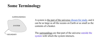 Some Terminology
A system is the part of the universe chosen for study, and it
can be as large as all the oceans on Earth or as small as the
contents of a beaker.
The surroundings are that part of the universe outside the
system with which the system interacts.
 