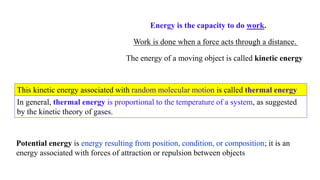 Energy is the capacity to do work.
Work is done when a force acts through a distance.
The energy of a moving object is called kinetic energy
Potential energy is energy resulting from position, condition, or composition; it is an
energy associated with forces of attraction or repulsion between objects
This kinetic energy associated with random molecular motion is called thermal energy
In general, thermal energy is proportional to the temperature of a system, as suggested
by the kinetic theory of gases.
 