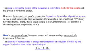 The more vigorous the motion of the molecules in the system, the hotter the sample and
the greater is its thermal energy.
However, the thermal energy of a system also depends on the number of particles present,
so that a small sample at a high temperature (for example, a cup of coffee at 75 OC) may
have less thermal energy than a larger sample at a lower temperature (for example, a
swimming pool at, temperature 30 °C)
Heat is energy transferred between a system and its surroundings as a result of a
temperature difference.
The quantity of heat required to change the temperature of one gram of water by one
degree Celsius has been called the calorie (cal).
1 cal = 4.184 J
 