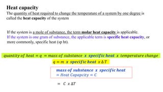 Heat capacity
The quantity of heat required to change the temperature of a system by one degree is
called the heat capacity of the system
If the system is a mole of substance, the term molar heat capacity is applicable.
If the system is one gram of substance, the applicable term is specific heat capacity, or
more commonly, specific heat (sp ht).
𝑞𝑢𝑎𝑛𝑡𝑖𝑡𝑦 𝑜𝑓 ℎ𝑒𝑎𝑡 = 𝑞 = 𝑚𝑎𝑠𝑠 𝑜𝑓 𝑠𝑢𝑏𝑠𝑡𝑎𝑛𝑐𝑒 𝒙 𝒔𝒑𝒆𝒄𝒊𝒇𝒊𝒄 𝒉𝒆𝒂𝒕 𝑥 𝑡𝑒𝑚𝑝𝑒𝑟𝑎𝑡𝑢𝑟𝑒 𝑐ℎ𝑎𝑛𝑔𝑒
𝒎𝒂𝒔𝒔 𝒐𝒇 𝒔𝒖𝒃𝒔𝒕𝒂𝒏𝒄𝒆 𝒙 𝒔𝒑𝒆𝒄𝒊𝒇𝒊𝒄 𝒉𝒆𝒂𝒕
= 𝐻𝑒𝑎𝑡 𝐶𝑎𝑝𝑎𝑝𝑐𝑖𝑡𝑦 = 𝐶
𝑞 = 𝑚 𝒙 𝒔𝒑𝒆𝒄𝒊𝒇𝒊𝒄 𝒉𝒆𝒂𝒕 𝑥 ∆ 𝑇
= 𝐶 𝑥 ∆𝑇
 