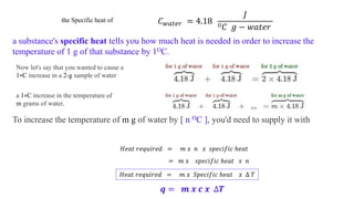 the Specific heat of 𝐶 𝑤𝑎𝑡𝑒𝑟 = 4.18
𝐽
𝑂 𝐶 𝑔 − 𝑤𝑎𝑡𝑒𝑟
a substance's specific heat tells you how much heat is needed in order to increase the
temperature of 1 g of that substance by 1OC.
Now let's say that you wanted to cause a
1∘C increase in a 2-g sample of water
a 1∘C increase in the temperature of
m grams of water,
To increase the temperature of m g of water by [ n OC ], you'd need to supply it with
𝐻𝑒𝑎𝑡 𝑟𝑒𝑞𝑢𝑖𝑟𝑒𝑑 = 𝑚 𝑥 𝑛 𝑥 𝑠𝑝𝑒𝑐𝑖𝑓𝑖𝑐 ℎ𝑒𝑎𝑡
= 𝑚 𝑥 𝑠𝑝𝑒𝑐𝑖𝑓𝑖𝑐 ℎ𝑒𝑎𝑡 𝑥 𝑛
𝐻𝑒𝑎𝑡 𝑟𝑒𝑞𝑢𝑖𝑟𝑒𝑑 = 𝑚 𝑥 𝑆𝑝𝑒𝑐𝑖𝑓𝑖𝑐 ℎ𝑒𝑎𝑡 𝑥 ∆ 𝑇
𝒒 = 𝒎 𝒙 𝒄 𝒙 ∆𝑻
 