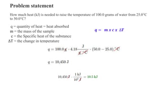 𝒒 = 𝒎 𝒙 𝒄 𝒙 ∆𝑻
q = quantity of heat = heat absorbed
m = the mass of the sample
c = the Specific heat of the substance
ΔT = the change in temperature
Problem statement
How much heat (kJ) is needed to raise the temperature of 100.0 grams of water from 25.0°C
to 50.0°C?
 