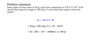 Problem statement
Some copper, having a mass of 20 kg, cools from a temperature of 120°C to 70°C. If the
specific heat capacity of copper is 390 J/(kg °C), how much heat energy is lost by the
copper ?
𝒒 = 𝒎 𝒙 𝒄 𝒙 ∆𝑻
 