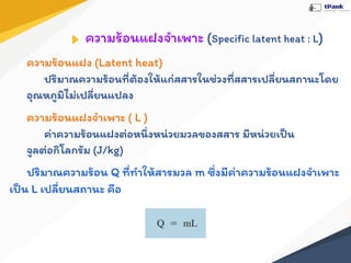 ความร้อนแฝงจําเพาะ (Speciﬁc latent heat : L)
ความร้อนแฝง (Latent heat)
ปริมาณความร้อนที่ต้องให้แก่สสารในช่วงที่สสารเปลี่ยนสถานะโดย
อุณหภูมิไม่เปลี่ยนแปลง
ความร้อนแฝงจําเพาะ ( L )
ค่าความร้อนแฝงต่อหนึ่งหน่วยมวลของสสาร มีหน่วยเป็น
จูลต่อกิโลกรัม (J/kg)
ปริมาณความร้อน Q ที่ทําให้สารมวล m ซึ่งมีค่าความร้อนแฝงจําเพาะ
เป็น L เปลี่ยนสถานะ คือ
 