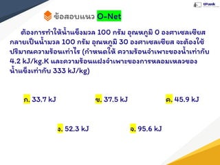 ข้อสอบแนว O-Net
ต้องการทําให้นํ้าแข็งมวล 100 กรัม อุณหภูมิ 0 องศาเซลเซียส
กลายเป็นนํ้ามวล 100 กรัม อุณหภูมิ 30 องศาเซลเซียส จะต้องใช้
ปริมาณความร้อนเท่าไร (กําหนดให้ ความร้อนจําเพาะของนํ้าเท่ากับ
4.2 kJ/kg.K และความร้อนแฝงจําเพาะของการหลอมเหลวของ
นํ้าแข็งเท่ากับ 333 kJ/kg)
ก. 33.7 kJ ข. 37.5 kJ ค. 45.9 kJ
ง. 52.3 kJ จ. 95.6 kJ
 