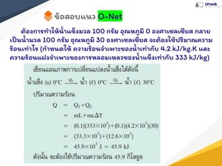 ข้อสอบแนว O-Net
ต้องการทําให้นํ้าแข็งมวล 100 กรัม อุณหภูมิ 0 องศาเซลเซียส กลาย
เป็นนํ้ามวล 100 กรัม อุณหภูมิ 30 องศาเซลเซียส จะต้องใช้ปริมาณความ
ร้อนเท่าไร (กําหนดให้ ความร้อนจําเพาะของนํ้าเท่ากับ 4.2 kJ/kg.K และ
ความร้อนแฝงจําเพาะของการหลอมเหลวของนํ้าแข็งเท่ากับ 333 kJ/kg)
 