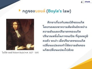 กฎของบอยล์ (Boyle’s law)
ศึกษาเกี่ยวกับสมบัติของแก๊ส
โดยทดลองหาความสัมพันธ์ระหว่าง
ความดันและปริมาตรของแก๊ส
ปริมาณหนึ่งในภาชนะปิด ที่อุณหภูมิ
คงตัว พบว่า เมื่อปริมาตรของแก๊ส
เปลี่ยนแปลงจะทําให้ความดันของ
แก๊สเปลี่ยนแปลงไปด้วย
 