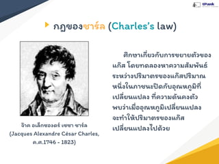 กฎของชาร์ล (Charles’s law)
ศึกษาเกี่ยวกับการขยายตัวของ
แก๊ส โดยทดลองหาความสัมพันธ์
ระหว่างปริมาตรของแก๊สปริมาณ
หนึ่งในภาชนะปิดกับอุณหภูมิที่
เปลี่ยนแปลง ที่ความดันคงตัว
พบว่าเมื่ออุณหภูมิเปลี่ยนแปลง
จะทําให้ปริมาตรของแก๊ส
เปลี่ยนแปลงไปด้วยจ๊าค อเล็กซองดร์ เซซา ชาร์ล
(Jacques Alexandre César Charles,
ค.ศ.1746 - 1823)
 