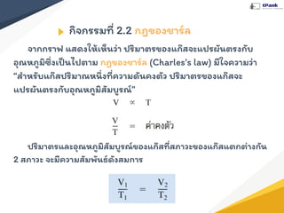 กิจกรรมที่ 2.2 กฎของชาร์ล
จากกราฟ แสดงให้เห็นว่า ปริมาตรของแก๊สจะแปรผันตรงกับ
อุณหภูมิซึ่งเป็นไปตาม กฎของชาร์ล (Charles’s law) มีใจความว่า
“สําหรับแก๊สปริมาณหนึ่งที่ความดันคงตัว ปริมาตรของแก๊สจะ
แปรผันตรงกับอุณหภูมิสัมบูรณ์”
ปริมาตรและอุณหภูมิสัมบูรณ์ของแก๊สที่สภาวะของแก๊สแตกต่างกัน
2 สภาวะ จะมีความสัมพันธ์ดังสมการ
 
