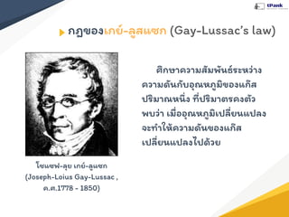 กฎของเกย์-ลูสแซก (Gay-Lussac’s law)
ศึกษาความสัมพันธ์ระหว่าง
ความดันกับอุณหภูมิของแก๊ส
ปริมาณหนึ่ง ที่ปริมาตรคงตัว
พบว่า เมื่ออุณหภูมิเปลี่ยนแปลง
จะทําให้ความดันของแก๊ส
เปลี่ยนแปลงไปด้วย
โชแซฟ-ลุย เกย์-ลูแซก
(Joseph-Loius Gay-Lussac ,
ค.ศ.1778 - 1850)
 