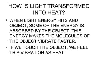 HOW IS LIGHT TRANSFORMED
INTO HEAT?
• WHEN LIGHT ENERGY HITS AND
OBJECT, SOME OF THE ENERGY IS
ABSORBED BY THE OBJECT. THIS
ENERGY MAKES THE MOLECULES OF
THE OBJECT VIBRATE FASTER.
• IF WE TOUCH THE OBJECT, WE FEEL
THIS VIBRATION AS HEAT.
 