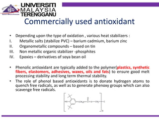 Commercially used antioxidant
• Depending upon the type of oxidation , various heat stabilizers :
I. Metallic salts (stabilize PVC) – barium cadmium, barium zinc
II. Organometallic compounds – based on tin
III. Non metallic organic stabilizer -phosphites
IV. Epoxies – derivatives of soya bean oil
• Phenolic antioxidant are typically added to the polymer(plastics, synthetic
fibers, elastomers, adhesives, waxes, oils and fats) to ensure good melt
processing stability and long term thermal stability.
• The role of phenol based antioxidants is to donate hydrogen atoms to
quench free radicals, as well as to generate phenoxy groups which can also
scavenge free radicals.
 