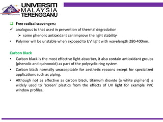  Free radical scavengers:
 analogous to that used in prevention of thermal degradation
 some phenolic antioxidant can improve the light stability
• Polymer will be unstable when exposed to UV light with wavelength 280-400nm.
Carbon Black
• Carbon black is the most effective light absorber, it also contain antioxidant groups
(phenolic and quinonoid) as part of the polycyclic ring system.
• Carbon black normally unacceptable for aesthetic reasons except for specialized
applications such as piping.
• Although not as effective as carbon black, titanium dioxide (a white pigment) is
widely used to ‘screen’ plastics from the effects of UV light for example PVC
window profiles.
 