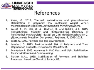 References
1. Kasza, G. 2013. Thermal, antioxidative and photochemical
stabilization of polymers: low molecular weight versus
macromolecular stabilizers. Advanced bio-friendly polymers.
2. Yousif, E., El- Hiti, G. A., Haddad, R. and Balakit, A.A. 2015.
Photochemical Stability and Photostabilizing Efficiency of
Poly(methyl methacrylate) Based on 2-(6-Methoxynaphthalen-2-
yl)propanoate Metal Ion Complexes). Polymers. 7, 1005-1019.
3. Scott. G. 1999. Polymer and The Environment.
4. Lambert. S. 2013. Environmental Risk of Polymers and Their
Degradation Products. Environment Department.
5. Markarian J. 2005. Advances in PVC Heat and Light Stabilization.
Plastics Additives and Compounding.
6. Platzer, N.A.J. 1968. Stabilization of Polymers and Stabilizer
Processes. American Chemical Society, 85.
 