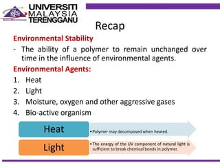 Recap
Environmental Stability
- The ability of a polymer to remain unchanged over
time in the influence of environmental agents.
Environmental Agents:
1. Heat
2. Light
3. Moisture, oxygen and other aggressive gases
4. Bio-active organism
•Polymer may decomposed when heated.Heat
•The energy of the UV component of natural light is
sufficient to break chemical bonds in polymer.Light
 