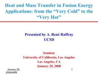 Heat and Mass Transfer in Fusion Energy
Applications: from the “Very Cold” to the
               “Very Hot"


                Presented by A. René Raffray
                           UCSD


                             Seminar
               University of California, Los Angeles
                         Los Angeles, CA
                         January 25, 2008
 January 25,                                     1
2008/ARR
 