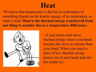 Heat
-We know that temperature is the hot or cold nature of
something (based on the kinetic energy of its molecules), so
what is heat? Heat is the thermal energy transferred from
one thing to another due to a temperature difference.
- If you touch a hot stove,
thermal energy enters your hand
because the stove is warmer than
your hand. When you touch a
piece of ice, thermal energy
passes out of your hand and into
the colder ice.
 