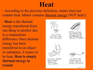 Heat
- According to the previous definition, matter does not
contain heat. Matter contains thermal energy (NOT heat!).
- Heat is the thermal
energy transferred from
one thing to another due
to a temperature
difference. Once thermal
energy has been
transferred to an object
or substance, it ceases to
be heat. Heat is simply
thermal energy in
transit.
 