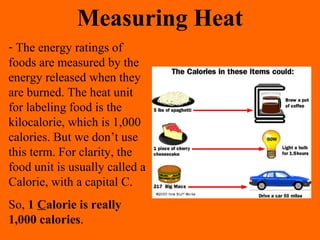 - The energy ratings of
foods are measured by the
energy released when they
are burned. The heat unit
for labeling food is the
kilocalorie, which is 1,000
calories. But we don’t use
this term. For clarity, the
food unit is usually called a
Calorie, with a capital C.
So, 1 Calorie is really
1,000 calories.
Measuring Heat
 