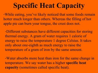 Specific Heat Capacity
-While eating, you’ve likely noticed that some foods remain
hotter much longer than others. Whereas the filling of hot
apple pie can burn your tongue, the crust does not.
-Different substances have different capacities for storing
thermal energy. A gram of water requires 1 calorie of
energy to raise the temperature 1 degree Celsius. It takes
only about one-eighth as much energy to raise the
temperature of a gram of iron by the same amount.
-Water absorbs more heat than iron for the same change in
temperature. We say water has a higher specific heat
capacity (sometimes called specific heat).
 