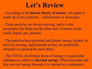 Let’s Review
- According to the kinetic theory of matter, all matter is
made up of tiny particles – called atoms or molecules.
- These particles are always moving, and it is this
movement that helps decide what state of matter exists
(solid, liquid, gas, plasma).
- The particles have potential and kinetic energy (kinetic as
they are moving, and potential as they are potentially
attracted or repulsed by each other).
- The TOTAL of all these forms of energy in a particular
substance is called its thermal energy. (Physicists also call
this internal energy because it is internal to a substance).
 