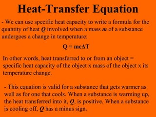 Heat-Transfer Equation
- We can use specific heat capacity to write a formula for the
quantity of heat Q involved when a mass m of a substance
undergoes a change in temperature:
Q = mcΔT
In other words, heat transferred to or from an object =
specific heat capacity of the object x mass of the object x its
temperature change.
- This equation is valid for a substance that gets warmer as
well as for one that cools. When a substance is warming up,
the heat transferred into it, Q, is positive. When a substance
is cooling off, Q has a minus sign.
 