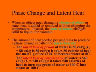 Phase Change and Latent Heat
• When an object goes through a change of phase or
state, heat is added or removed without changing the
temperature. Instead, the state of matter changes:
solid to liquid, for example.
• The amount of heat needed per unit mass to produce
a phase change is called the latent heat (L)
– The latent heat of fusion of water is 80 cal/g (Lf
= 80 cal/g is 80 cal/g): it takes 80 calorie of heat
the melt 1 g of ice at 0C to become water at 0C.
– The latent heat of vaporization of water is 540
cal/g (Lv = 540 cal/g): it takes 540 calories of
heat to turn one gram of water at 100 C into
steam at 100 C.
 