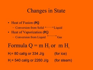 Changes in State
• Heat of Fusion (Hf)
– Conversion from Solid Liquid
• Heat of Vaporization (Hv)
– Conversion from Liquid Gas
Formula Q = m Hf or m Hv
Hf = 80 cal/g or 334 J/g (for ice)
Hv = 540 cal/g or 2260 J/g (for steam)
 